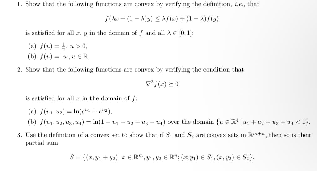 1. Show that the following functions are convex by verifying the definition, i.e., that
f(x + (1 -A)y) ≤ f(x) + (1 -A)f(y)
is satisfied for all x, y in the domain of f and all X € [0, 1]:
(a) f(u) = 1, u > 0,
(b) f(u) = \u, u € R.
2. Show that the following functions are convex by verifying the condition that
V² f(x) ≥ 0
is satisfied for all x in the domain of f:
(a) f(u₁, u₂) = ln(e¹¹ + e¹²),
(b) f(u1, U2, U3, U4) = ln(1 — U₁ — U₂ - Uz - U4) over the domain {u € Rª | u₁ + U2+Uz +U₁ < 1}.
3. Use the definition of a convex set to show that if S₁ and S₂ are convex sets in Rm+n, then so is their
partial sum
S = {(x, y₁+ y2) | xRm, y₁, y2 € R"; (x; y₁) € S₁, (x, y2) € S₂}.