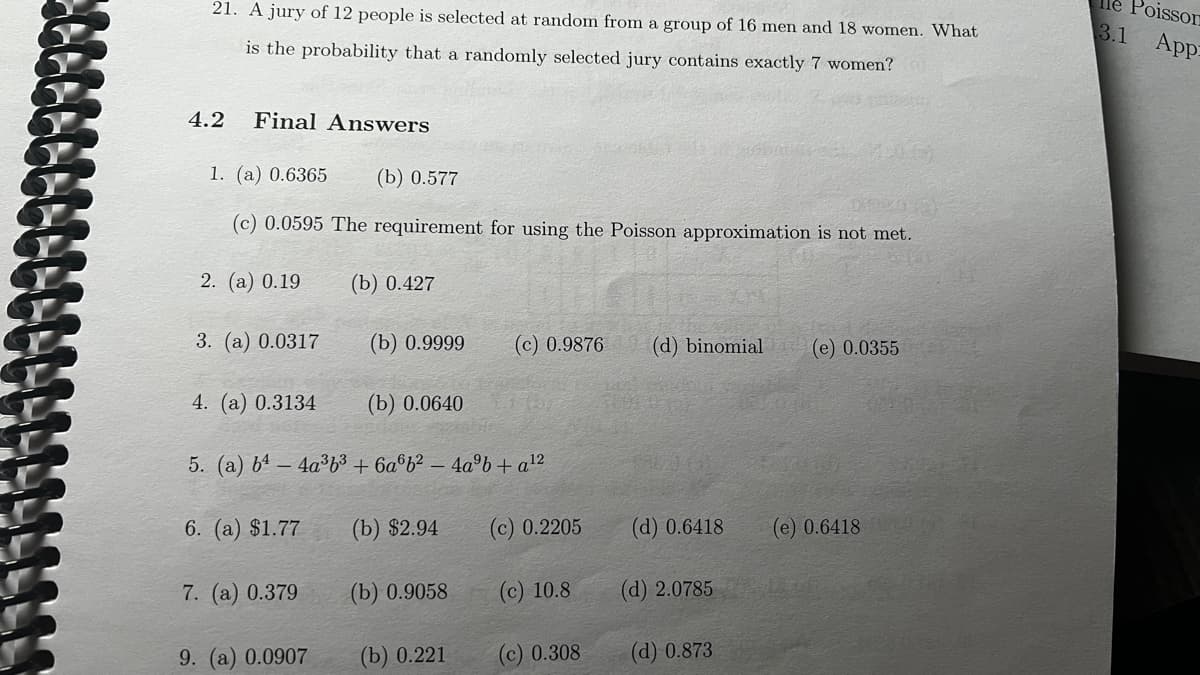 21. A jury of 12 people is selected at random from a group of 16 men and 18 women. What
is the probability that a randomly selected jury contains exactly 7 women?
4.2
Final Answers
1. (a) 0.6365
(b) 0.577
(c) 0.0595 The requirement for using the Poisson approximation is not met.
2. (a) 0.19 (b) 0.427
3. (a) 0.0317
(b) 0.9999
(b) 0.0640
5. (a) b¹-4a³6³ +6a6b²-4a³b + a ¹²
(b) $2.94
4. (a) 0.3134
6. (a) $1.77
7. (a) 0.379
9. (a) 0.0907
(b) 0.9058
(c) 0.9876 (d) binomial (e) 0.0355
(b) 0.221
(c) 0.2205
(c) 10.8
(c) 0.308
(d) 0.6418
(d) 2.0785
(d) 0.873
(e) 0.6418
Poisson
3.1 App