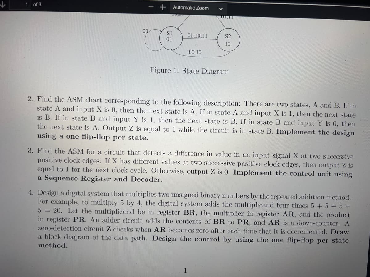 1 of 3
+
00
Automatic Zoom
S1
01,10,11
CO
01
00,10
UI,II
S2
10
Figure 1: State Diagram
2. Find the ASM chart corresponding to the following description: There are two states, A and B. If in
state A and input X is 0, then the next state is A. If in state A and input X is 1, then the next state
is B. If in state B and input Y is 1, then the next state is B. If in state B and input Y is 0, then
the next state is A. Output Z is equal to 1 while the circuit is in state B. Implement the design
using a one flip-flop per state.
1
3. Find the ASM for a circuit that detects a difference in value in an input signal X at two successive
positive clock edges. If X has different values at two successive positive clock edges, then output Z is
equal to 1 for the next clock cycle. Otherwise, output Z is 0. Implement the control unit using
a Sequence Register and Decoder.
4. Design a digital system that multiplies two unsigned binary numbers by the repeated addition method.
For example, to multiply 5 by 4, the digital system adds the multiplicand four times 5 + 5 + 5 +
5 = 20. Let the multiplicand be in register BR, the multiplier in register AR, and the product
in register PR. An adder circuit adds the contents of BR to PR, and AR is a down-counter. A
zero-detection circuit Z checks when AR becomes zero after each time that it is decremented. Draw
a block diagram of the data path. Design the control by using the one flip-flop per state
method.