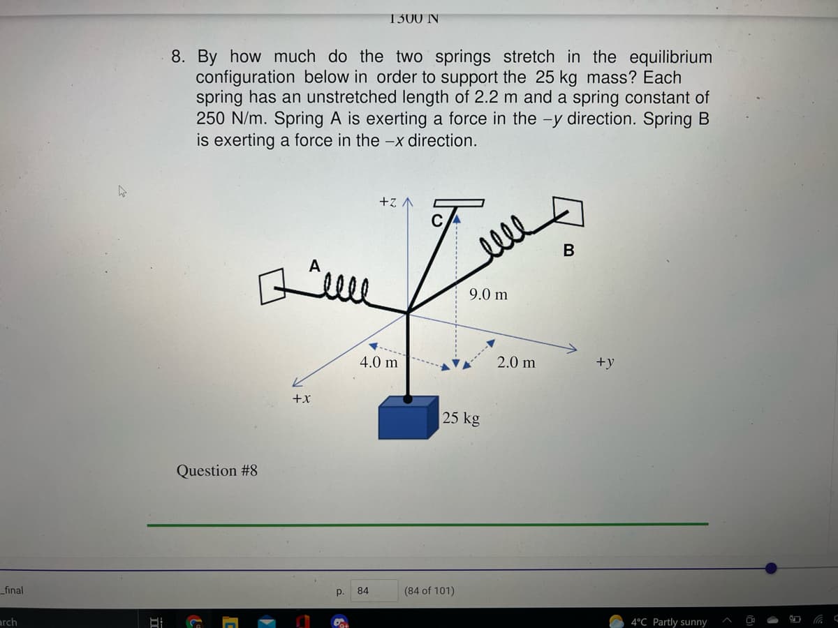 1300 N
8. By how much do the two springs stretch in the equilibrium
configuration below in order to support the 25 kg mass? Each
spring has an unstretched length of 2.2 m and a spring constant of
250 N/m. Spring A is exerting a force in the -y direction. Spring B
is exerting a force in the -x direction.
+z A
B
9.0 m
4.0 m
2.0 m
+y
+x
25 kg
Question #8
_final
p.
84
(84 of 101)
arch
4°C Partly sunny
