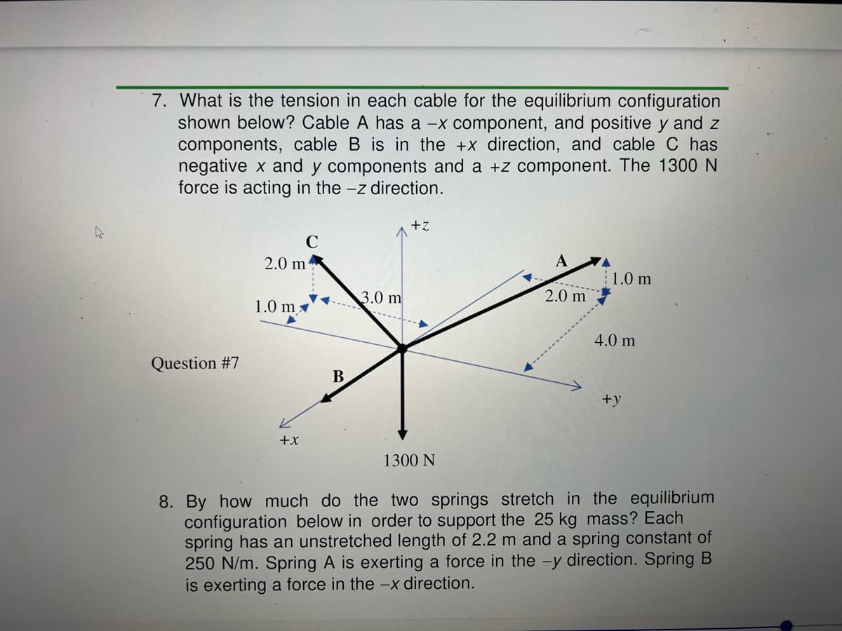 7. What is the tension in each cable for the equilibrium configuration
shown below? Cable A has a -x component, and positive y and z
components, cable B is in the +x direction, and cable C has
negative x and y components and a +z component. The 1300 N
force is acting in the -z direction.
+z
C
2.0 m
A
1.0 m
3.0 m
2.0 m
1.0 m
4.0 m
Question #7
B
+y
+x
1300 N
8. By how much do the two springs stretch in the equilibrium
configuration below in order to support the 25 kg mass? Each
spring has an unstretched length of 2.2 m and a spring constant of
250 N/m. Spring A is exerting a force in the -y direction. Spring B
is exerting a force in the -x direction.
