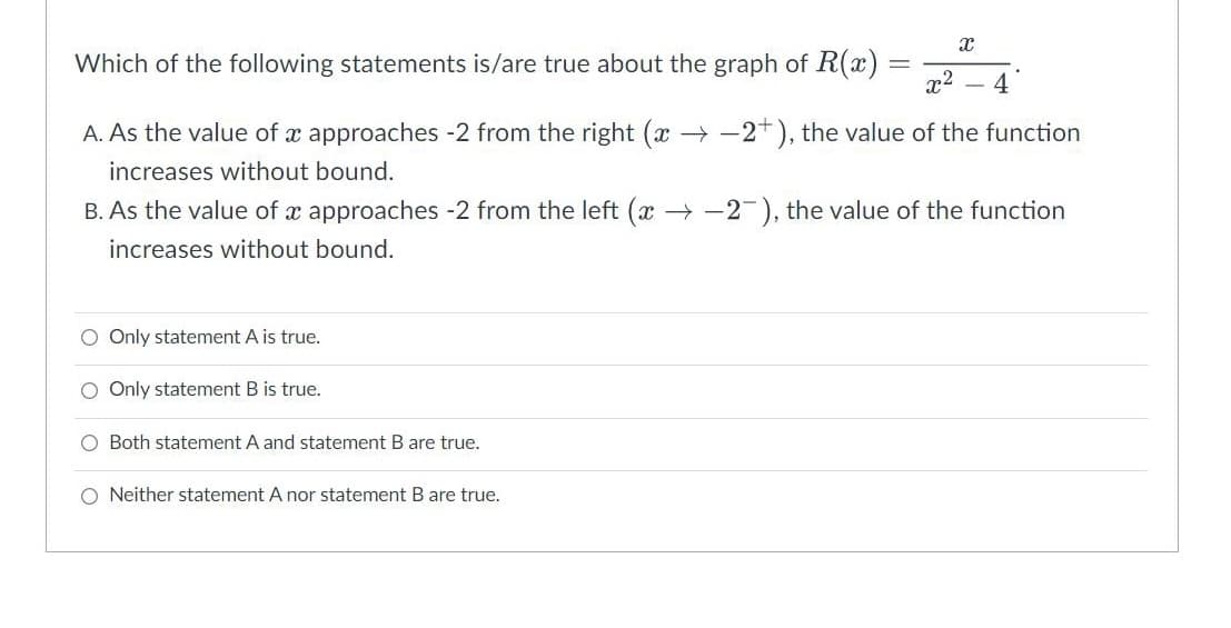 X
Which of the following statements is/are true about the graph of R(x)
=
x²
4
A. As the value of x approaches -2 from the right (x-2+), the value of the function
increases without bound.
B. As the value of x approaches -2 from the left (x-2), the value of the function
increases without bound.
Only statement A is true.
Only statement B is true.
Both statement A and statement B are true.
O Neither statement A nor statement B are true.