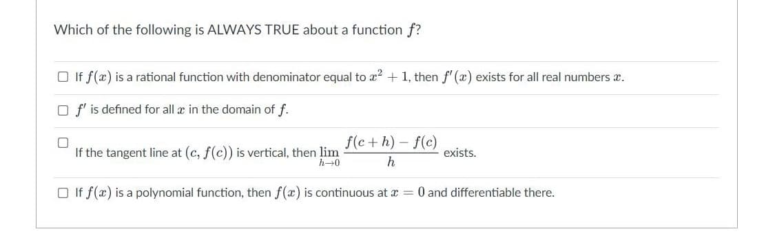 Which of the following is ALWAYS TRUE about a function f?
□ If f(x) is a rational function with denominator equal to x² + 1, then f'(x) exists for all real numbers x.
O f' is defined for all x in the domain of f.
If the tangent line at (c, f(c)) is vertical, then lim
f(c+h)-f(c)
h
exists.
h→0
□ If f(x) is a polynomial function, then f(x) is continuous at x = 0 and differentiable there.