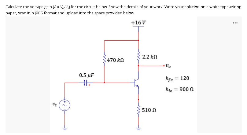 Calculate the voltage gain (A = V/V) for the circuit below. Show the details of your work. Write your solution on a white typewriting
paper, scan it in JPEG format and upload it to the space provided below.
+16 V
470 ΚΩ
0.5 μF
HE
Vs
+
2.2 ΚΩ
510 Ω
Vo
hfe
= 120
hie = 900