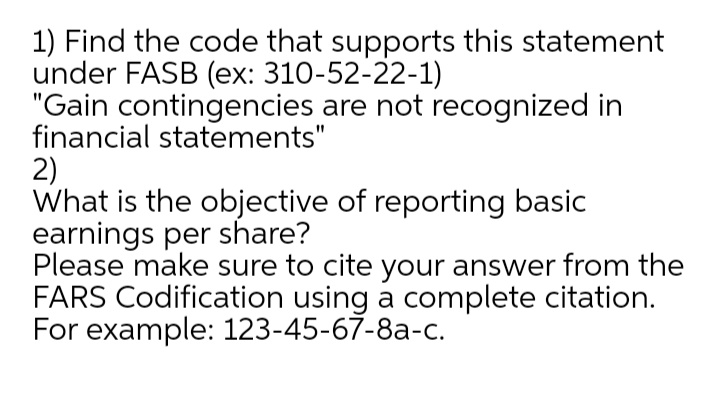 1) Find the code that supports this statement
under FASB (ex: 310-52-22-1)
"Gain contingencies are not recognized in
financial statements"
2)
What is the objective of reporting basic
earnings per share?
Please make sure to cite your answer from the
FARS Codification using a complete citation.
For example: 123-45-67-8a-c.
