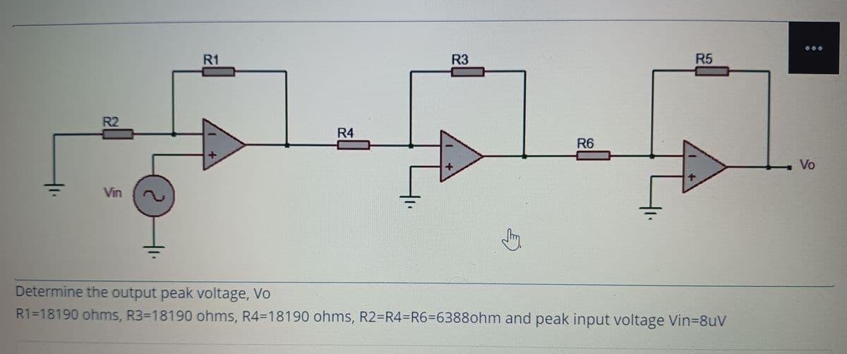 R1
R3
R5
R2
R4
R6
Vo
Vin
Determine the output peak voltage, Vo
R1=18190 ohms, R3-18190 ohms, R4=18190 ohms, R2-R4=R6%3D63880hm and peak input voltage Vin38uV
