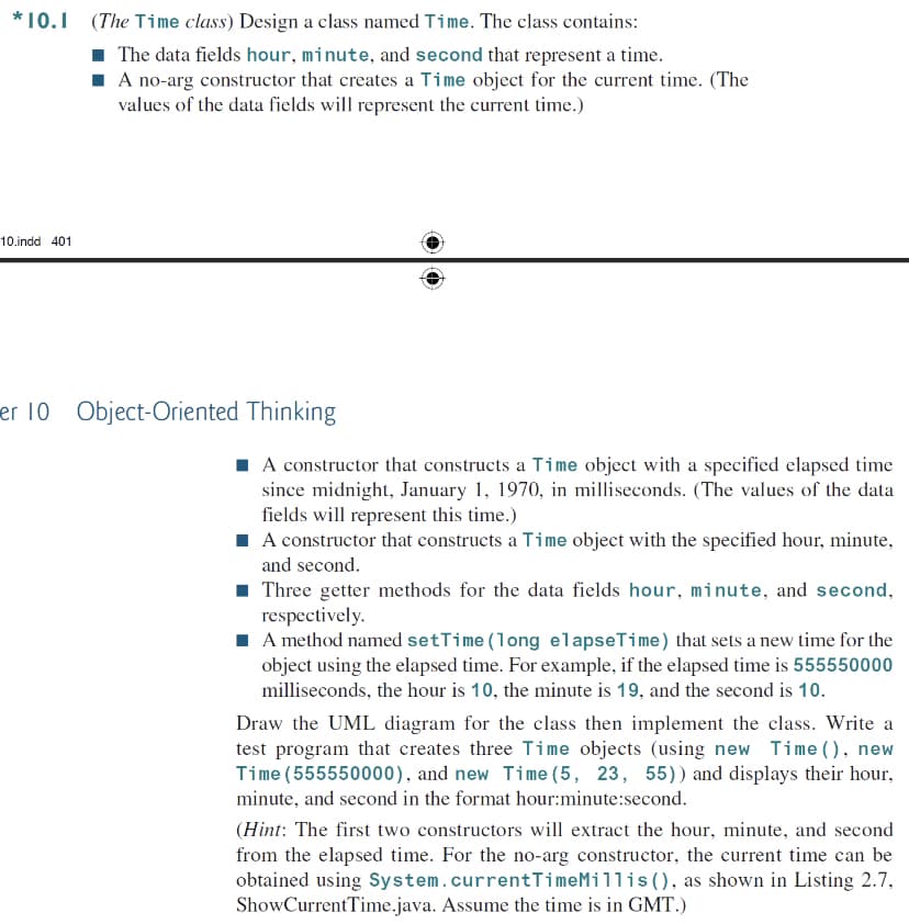 *10.1 (The Time class) Design a class named Time. The class contains:
1 The data fields hour, minute, and second that represent a time.
I A no-arg constructor that creates a Time object for the current time. (The
values of the data fields will represent the current time.)
10.indd 401
er 10 Object-Oriented Thinking
I A constructor that constructs a Time object with a specified elapsed time
since midnight, January 1, 1970, in milliseconds. (The values of the data
fields will represent this time.)
A constructor that constructs a Time object with the specified hour, minute,
and second.
1 Three getter methods for the data fields hour, minute, and second,
respectively.
I A method named setTime (long elapseTime) that sets a new time for the
object using the elapsed time. For example, if the elapsed time is 555550000
milliseconds, the hour is 10, the minute is 19, and the second is 10.
Draw the UML diagram for the class then implement the class. Write a
test program that creates three Time objects (using new Time (), new
Time (555550000), and new Time (5, 23, 55)) and displays their hour,
minute, and second in the format hour:minute:second.
(Hint: The first two constructors will extract the hour, minute, and second
from the elapsed time. For the no-arg constructor, the current time can be
obtained using System.currentTimeMillis (), as shown in Listing 2.7,
ShowCurrentTime.java. Assume the time is in GMT.)
