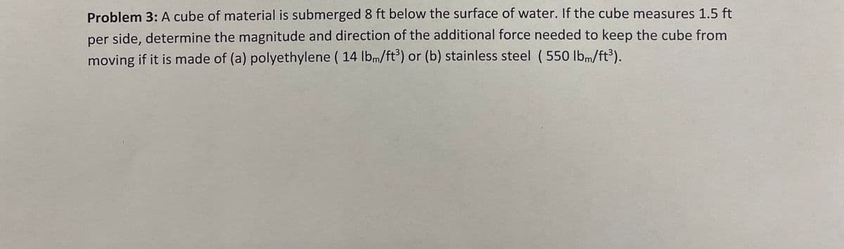 Problem 3: A cube of material is submerged 8 ft below the surface of water. If the cube measures 1.5 ft
per side, determine the magnitude and direction of the additional force needed to keep the cube from
moving if it is made of (a) polyethylene ( 14 lbm/ft³) or (b) stainless steel (550 lbm/ft³).