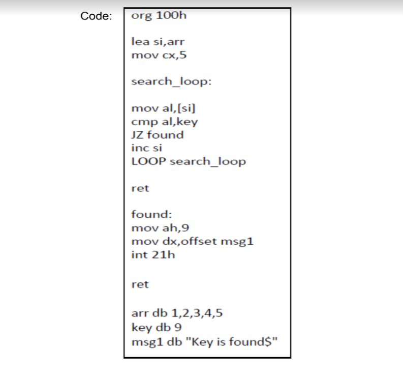 Code:
org 100h
lea si,arr
mov cx,5
search_loop:
mov al,[si]
cmp al,key
JZ found
inc si
LOOP search_Iloop
ret
found:
mov ah,9
mov dx,offset msg1
int 21h
ret
arr db 1,2,3,4,5
key db 9
msg1 db "Key is found$"
