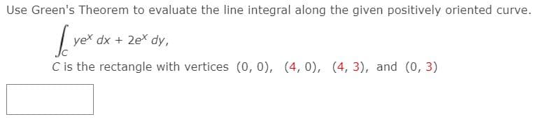 Use Green's Theorem to evaluate the line integral along the given positively oriented curve.
yex dx + 2ex dy,
C is the rectangle with vertices (0, 0), (4, 0), (4, 3), and (0, 3)
