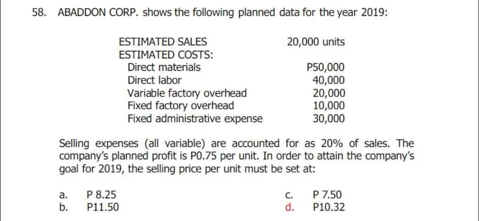 58.
ABADDON CORP. shows the following planned data for the year 2019:
ESTIMATED SALES
20,000 units
ESTIMATED COSTS:
Direct materials
Direct labor
Variable factory overhead
Fixed factory overhead
Fixed administrative expense
P50,000
40,000
20,000
10,000
30,000
Selling expenses (all variable) are accounted for as 20% of sales. The
company's planned profit is P0.75 per unit. In order to attain the company's
goal for 2019, the selling price per unit must be set at:
P 7.50
P10.32
P 8.25
C.
d.
a.
b.
P11.50
