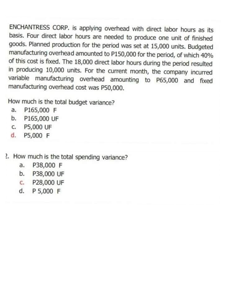 ENCHANTRESS CORP. is applying overhead with direct labor hours as its
basis. Four direct labor hours are needed to produce one unit of finished
goods. Planned production for the period was set at 15,000 units. Budgeted
manufacturing overhead amounted to P150,000 for the period, of which 40%
of this cost is fixed. The 18,000 direct labor hours during the period resulted
in producing 10,000 units. For the current month, the company incurred
variable manufacturing overhead amounting to P65,000 and fixed
manufacturing overhead cost was P50,000.
How much is the total budget variance?
a. P165,000 F
b. P165,000 UF
P5,000 UF
d. P5,000 F
C.
2. How much is the total spending variance?
a. P38,000 F
b. P38,000 UF
P28,000 UF
d. P 5,000 F
C.
