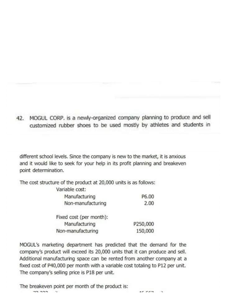 42. MOGUL CORP. is a newly-organized company planning to produce and sell
customized rubber shoes to be used mostly by athletes and students in
different school levels. Since the company is new to the market, it is anxious
and it would like to seek for your help in its profit planning and breakeven
point determination.
The cost structure of the product at 20,000 units is as follows:
Variable cost:
Manufacturing
Non-manufacturing
P6.00
2.00
Fixed cost (per month):
Manufacturing
Non-manufacturing
P250,000
150,000
MOGUL's marketing department has predicted that the demand for the
company's product will exceed its 20,000 units that it can produce and sell.
Additional manufacturing space can be rented from another company at a
fixed cost of P40,000 per month with a variable cost totaling to P12 per unit.
The company's selling price is P18 per unit.
The breakeven point per month of the product is:
....
