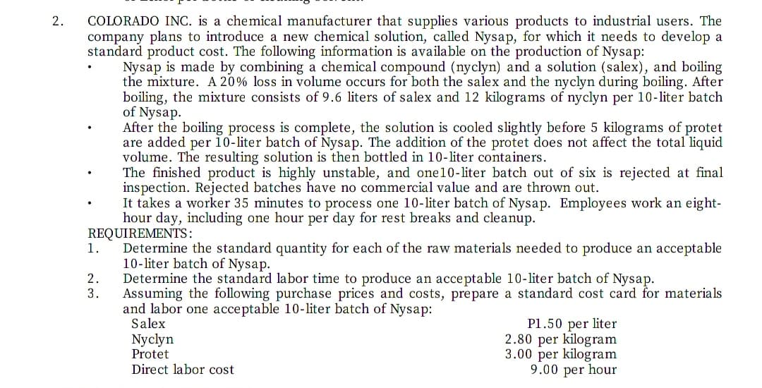 COLORADO INC. is a chemical manufacturer that supplies various products to industrial users. The
company plans to introduce a new chemical solution, called Nysap, for which it needs to develop a
standard product cost. The following information is available on the production of Nysap:
Nysap is made by combining a chemical compound (nyclyn) and a solution (salex), and boiling
the mixture. A 20% loss in volume occurs for both the salex and the nyclyn during boiling. After
boiling, the mixture consists of 9.6 liters of salex and 12 kilograms of nyclyn per 10-liter batch
of Nysap.
After the boiling process is complete, the solution is cooled slightly before 5 kilograms of protet
are added per 10-liter batch of Nysap. The addition of the protet does not affect the total liquid
volume. The resulting solution is then bottled in 10-liter containers.
The finished product is highly unstable, and one10-liter batch out of six is rejected at final
inspection. Rejected batches have no commercial value and are thrown out.
It takes a worker 35 minutes to process one 10-liter batch of Nysap. Employees work an eight-
hour day, including one hour per day for rest breaks and cleanup.
REQUIREMENTS:
Determine the standard quantity for each of the raw materials needed to produce an acceptable
10-liter batch of Nysap.
Determine the standard labor time to produce an acceptable 10-liter batch of Nysap.
Assuming the following purchase prices and costs, prepare a standard cost card for materials
and labor one acceptable 10-liter batch of Nysap:
Salex
2.
1.
2.
3.
Nyclyn
Protet
Direct labor cost
P1.50 per liter
2.80 per kilogram
3.00 per kilogram
9.00 per hour
