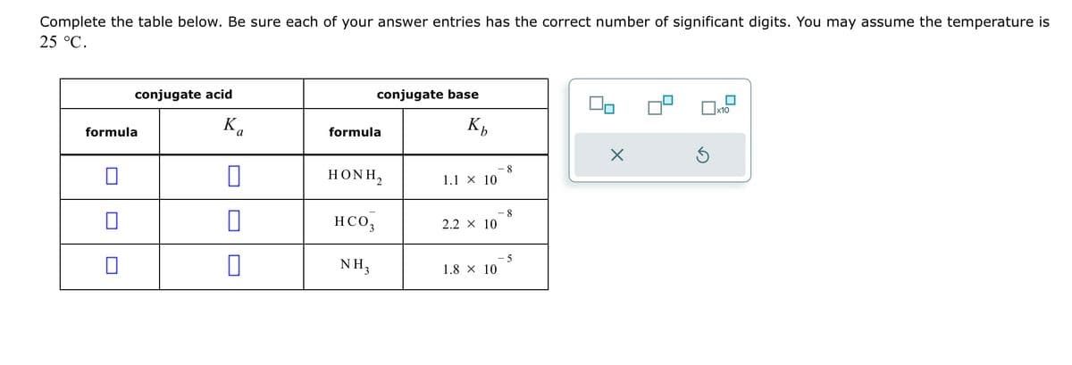 Complete the table below. Be sure each of your answer entries has the correct number of significant digits. You may assume the temperature is
25 °C.
conjugate acid
formula
Ka
a
0
conjugate base
formula
HONH,
HCO3
NH₂
Kb
1.1 × 10
2.2 × 10
1.8 × 10
-8
8
-5
0,
X
Ś
x10