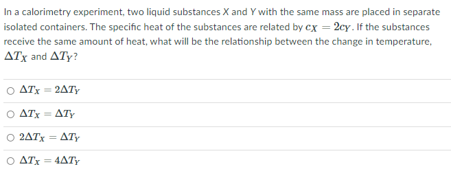 In a calorimetry experiment, two liquid substances X and Y with the same mass are placed in separate
isolated containers. The specific heat of the substances are related by cx = 2cy. If the substances
receive the same amount of heat, what will be the relationship between the change in temperature,
ATx and ATy?
Ο ΔΤ2ΔΤΥ
Ο ΔΤ ΔΤΥ
2ATX
ATY
ATx = 4ATY
