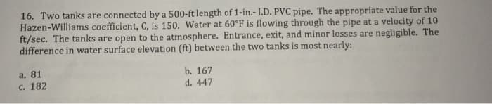 16. Two tanks are connected by a 500-ft length of 1-in.- I.D. PVC pipe. The appropriate value for the
Hazen-Williams coefficient, C, is 150. Water at 60°F is flowing through the pipe at a velocity of 10
ft/sec. The tanks are open to the atmosphere. Entrance, exit, and minor losses are negligible. The
difference in water surface elevation (ft) between the two tanks is most nearly:
a. 81
c. 182
b. 167
d. 447