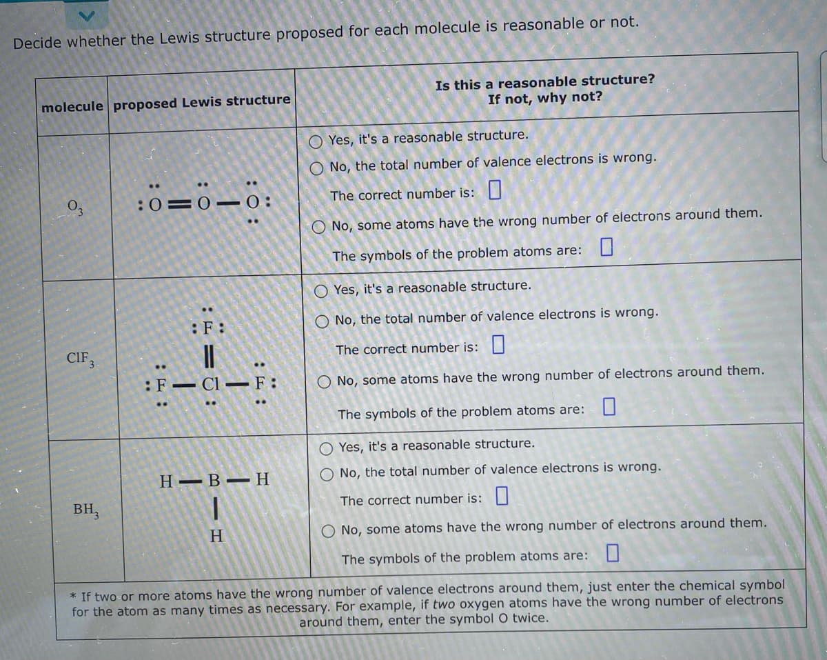 Decide whether the Lewis structure proposed for each molecule is reasonable or not.
molecule proposed Lewis structure
9
CIF 3
BH3
:0 0-0:
:F-
FIN:
:F:
:ö:
||
: F:
-F:
H B H
1
H
Is this a reasonable structure?
If not, why not?
OYes, it's a reasonable structure.
O No, the total number of valence electrons is wrong.
The correct number is:
O No, some atoms have the wrong number of electrons around them.
The symbols of the problem atoms are:
OO
Yes, it's a reasonable structure.
O No, the total number of valence electrons is wrong.
The correct number is:
O No, some atoms have the wrong number of electrons around them.
The symbols of the problem atoms are:
OYes, it's a reasonable structure.
O No, the total number of valence electrons is wrong.
The correct number is:
O No, some atoms have the wrong number of electrons around them.
The symbols of the problem atoms are: 0
* If two or more atoms have the wrong number of valence electrons around them, just enter the chemical symbol
for the atom as many times as necessary. For example, if two oxygen atoms have the wrong number of electrons
around them, enter the symbol O twice.