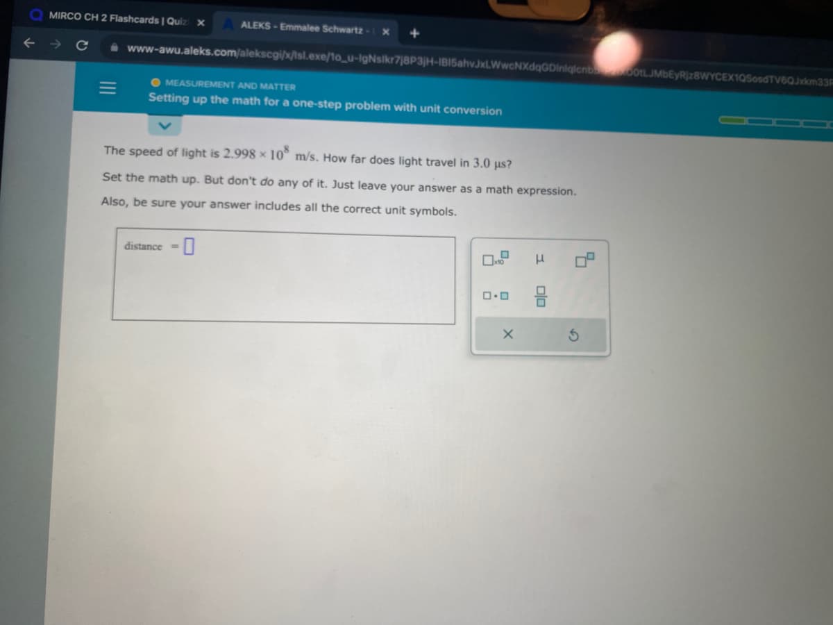 MIRCO CH 2 Flashcards | Quizi x
ALEKS-Emmalee Schwartz-X
www-awu.aleks.com/alekscgi/x/isl.exe/1o_u-IgNsikr7j8P3jH-IBI5ahvJxLWwcNXdqGDinlqlcnb00tLJMbEyRjz8WYCEX1QSosdTV6QJxkm33F
MEASUREMENT AND MATTER
Setting up the math for a one-step problem with unit conversion
The speed of light is 2.998 x 108 m/s. How far does light travel in 3.0 µs?
Set the math up. But don't do any of it. Just leave your answer as a math expression.
Also, be sure your answer includes all the correct unit symbols.
distance =
x10
0.0
X
F
00
4
O