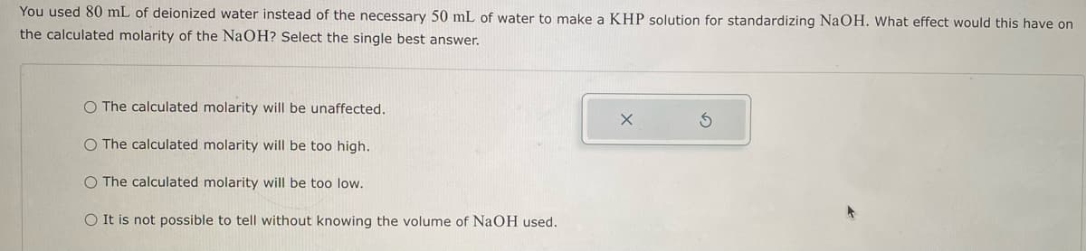 You used 80 mL of deionized water instead of the necessary 50 mL of water to make a KHP solution for standardizing NaOH. What effect would this have on
the calculated molarity of the NaOH? Select the single best answer.
O The calculated molarity will be unaffected.
O The calculated molarity will be too high.
O The calculated molarity will be too low.
O It is not possible to tell without knowing the volume of NaOH used.