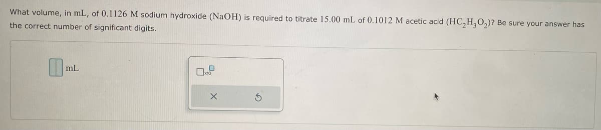 What volume, in mL, of 0.1126 M sodium hydroxide (NaOH) is required to titrate 15.00 mL of 0.1012 M acetic acid (HC₂H₂O₂)? Be sure your answer has
the correct number of significant digits.
mL
X