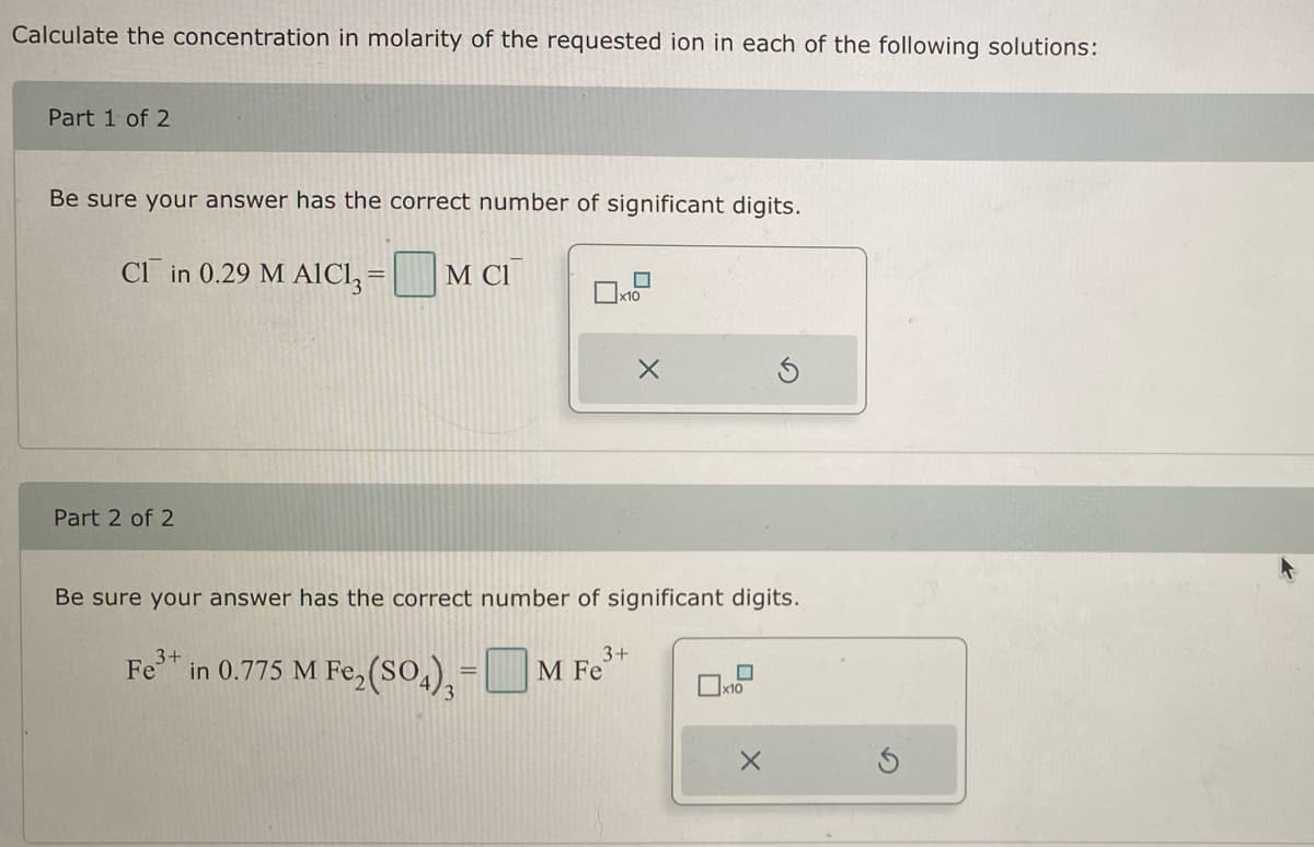 Calculate the concentration in molarity of the requested ion in each of the following solutions:
Part 1 of 2
Be sure your answer has the correct number of significant digits.
CI in 0.29 M AICI3 = M CI
Part 2 of 2
x10
Fe
X
Be sure your answer has the correct number of significant digits.
3+
3+
in 0.775 M Fe₂(SO₂) - M Fe³+
x10
X