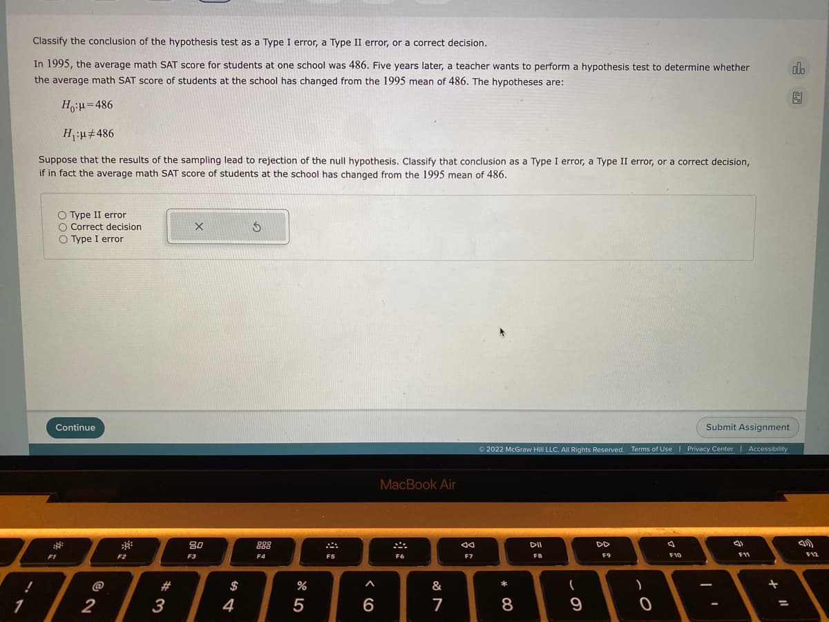 Classify the conclusion of the hypothesis test as a Type I error, a Type II error, or a correct decision.
In 1995, the average math SAT score for students at one school was 486. Five years later, a teacher wants to perform a hypothesis test to determine whether
olo
the average math SAT score of students at the school has changed from the 1995 mean of 486. The hypotheses are:
H,:u=486
Hu#486
Suppose that the results of the sampling lead to rejection of the null hypothesis. Classify that conclusion as a Type I error, a Type II error, or a correct decision,
if in fact the average math SAT score of students at the school has changed from the 1995 mean of 486.
O Type II error
O Correct decision
O Type I error
Continue
Submit Assignment
O 2022 McGraw Hill LLC. All Rights Reserved. Terms of Use
Privacy Center Accessibility
MacBook Air
80
888
DD
F1
F2
F3
F4
F5
F6
F7
FB
F9
F10
F11
F12
#3
3
@
$
&
*
1
2
4
5
8
9
%3D
