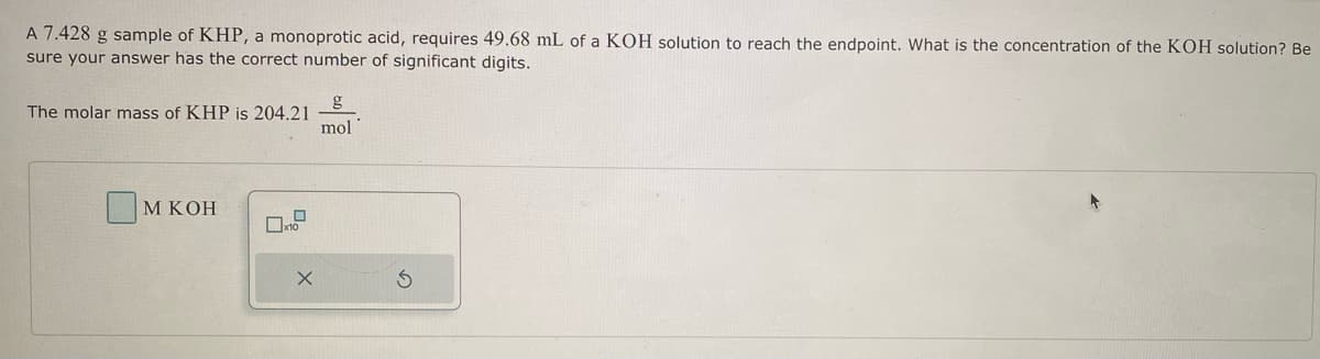 A 7.428 g sample of KHP, a monoprotic acid, requires 49.68 mL of a KOH solution to reach the endpoint. What is the concentration of the KOH solution? Be
sure your answer has the correct number of significant digits.
The molar mass of KHP is 204.21
M KOH
0
x10
X
g
mol