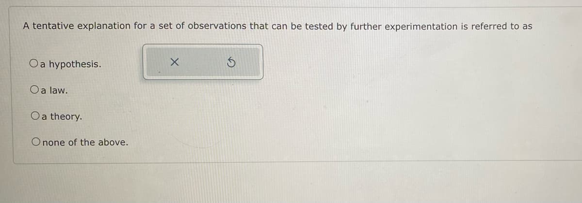 A tentative explanation for a set of observations that can be tested by further experimentation is referred to as
O a hypothesis.
O a law.
O a theory.
O none of the above.
X