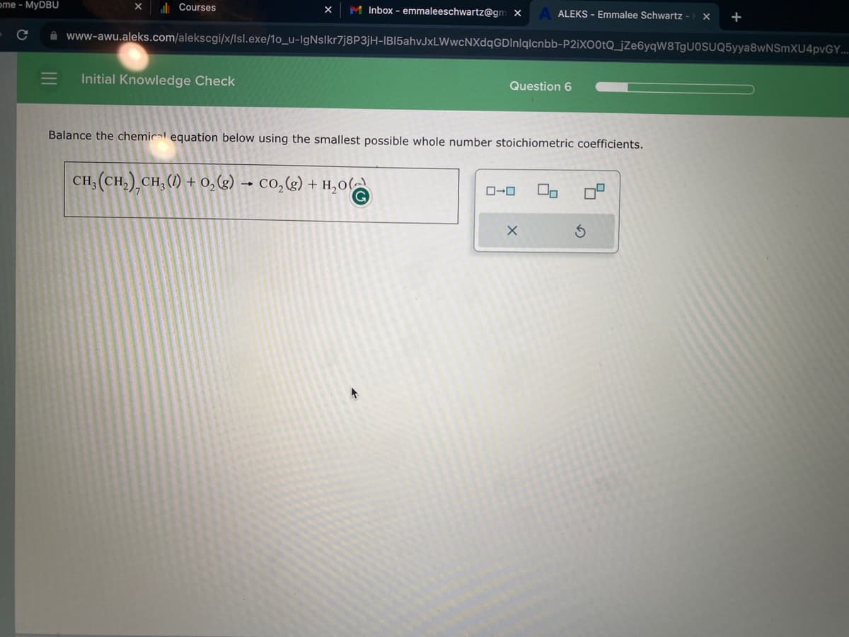 ome - MyDBU
► с
|||
Courses
X M Inbox - emmaleeschwartz@gm x
Initial Knowledge Check
www-awu.aleks.com/alekscgi/x/Isl.exe/10_u-IgNslkr7j8P3jH-IBI5ahvJxLWwcNXdqGDInlqlcnbb-P2iX00tQ_jZe6yqW8TgU0SUQ5yya8wNSmXU4pvGY....
+
Question 6
Balance the chemical equation below using the smallest possible whole number stoichiometric coefficients.
CH,(CH,),CH,(0) + O,(g) .
-
► CO₂(g) + H₂00
ALEKS - Emmalee Schwartz - X
0-0
X
U
S