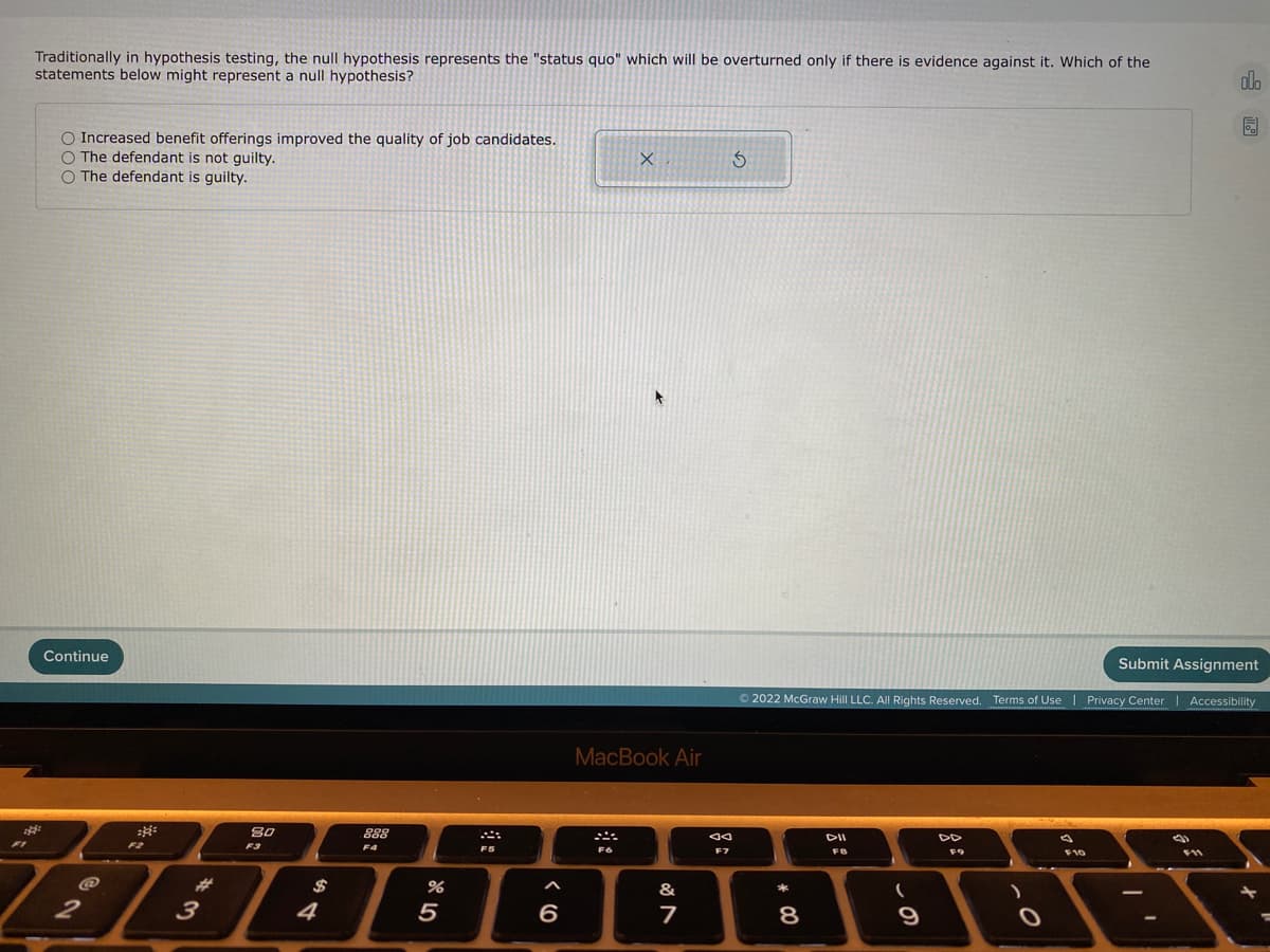 Traditionally in hypothesis testing, the null hypothesis represents the "status quo" which will be overturned only if there is evidence against it. Which of the
statements below might represent a null hypothesis?
dlo
O Increased benefit offerings improved the quality of job candidates.
O The defendant is not guilty.
O The defendant is guilty.
Continue
Submit Assignment
© 2022 McGraw Hill LLC. All Rights Reserved. Terms of Use | Privacy Center| Accessibility
MacBook Air
80
888
DII
DD
F2
F3
F4
F5
F7
F9
F10
%23
&
3
4
5
6
9
* 00
