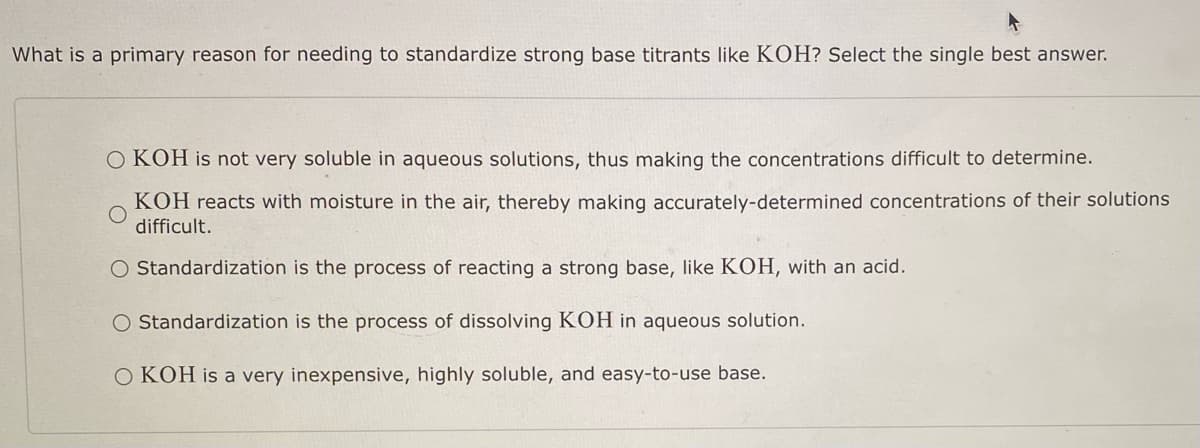 What is a primary reason for needing to standardize strong base titrants like KOH? Select the single best answer.
OKOH is not very soluble in aqueous solutions, thus making the concentrations difficult to determine.
KOH reacts with moisture in the air, thereby making accurately-determined concentrations of their solutions
difficult.
O Standardization is the process of reacting a strong base, like KOH, with an acid.
O Standardization is the process of dissolving KOH in aqueous solution.
OKOH is a very inexpensive, highly soluble, and easy-to-use base.