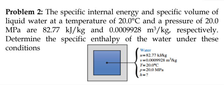 Problem 2: The specific internal energy and specific volume of
liquid water at a temperature of 20.0°C and a pressure of 20.0
MPa are 82.77 kJ/kg and 0.0009928 m³/kg, respectively.
Determine the specific enthalpy of the water under these
conditions
Water
u=82.77 kJ/kg
v=0.0009928 m³/kg
T=20.0°C
p=20.0 MPa
h=?