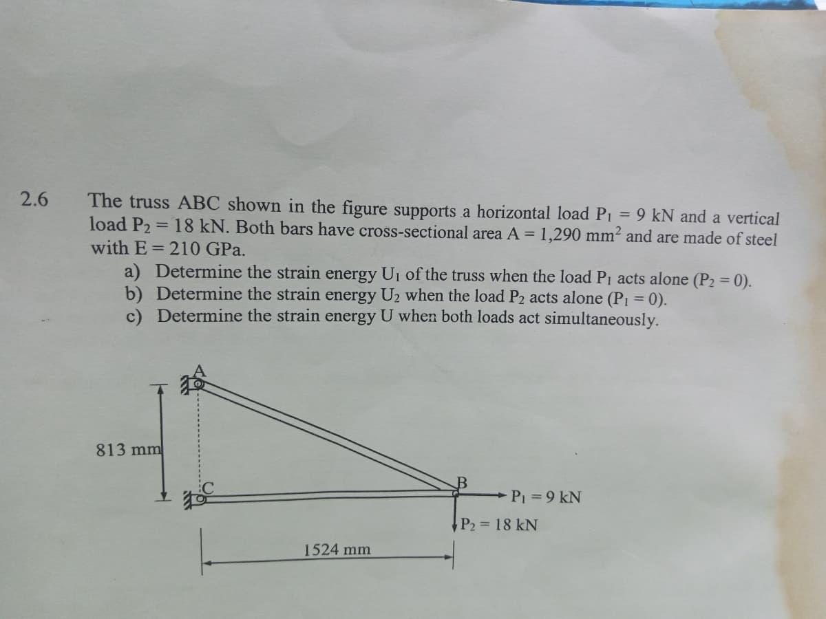 2.6
The truss ABC shown in the figure supports a horizontal load P₁ = 9 kN and a vertical
load P₂ = 18 kN. Both bars have cross-sectional area A = 1,290 mm² and are made of steel
with E= 210 GPa.
a) Determine the strain energy U₁ of the truss when the load P₁ acts alone (P₂ = 0).
b) Determine the strain energy U₂ when the load P2 acts alone (P₁ = 0).
c) Determine the strain energy U when both loads act simultaneously.
813 mm
1524 mm
P₁ = 9 kN
P₂ = 18 kN