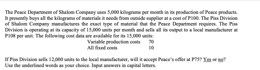 The Peace Department of Shalom Company uses 5,000 kilograms per month in its production of Peace products.
It presently buys all the kilograms of materials it needs from outside supplier at a cost of P100. The Piss Division
of Shalom Company manufactures the exact type of material that the Peace Department requires. The Piss
Division is operating at its capacity of 15,000 units per month and sells all its output to a local manufacturer at
P108 per unit. The following cost data are available for its 15,000 units:
Variable production costs 70
All fixed costs
10
If Piss Division sells 12,000 units to the local manufacturer, will it accept Peace's offer at P75? Yes or no?
Use the underlined words as your choice. Input answers in capital letters.