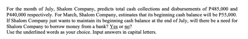 For the month of July, Shalom Company, predicts total cash collections and disbursements of P485,000 and
P440,000 respectively. For March, Shalom Company, estimates that its beginning cash balance will be P55,000.
If Shalom Company just wants to maintain its beginning cash balance at the end of July, will there be a need for
Shalom Company to borrow money from a bank? Yes or no?
Use the underlined words as your choice. Input answers in capital letters.