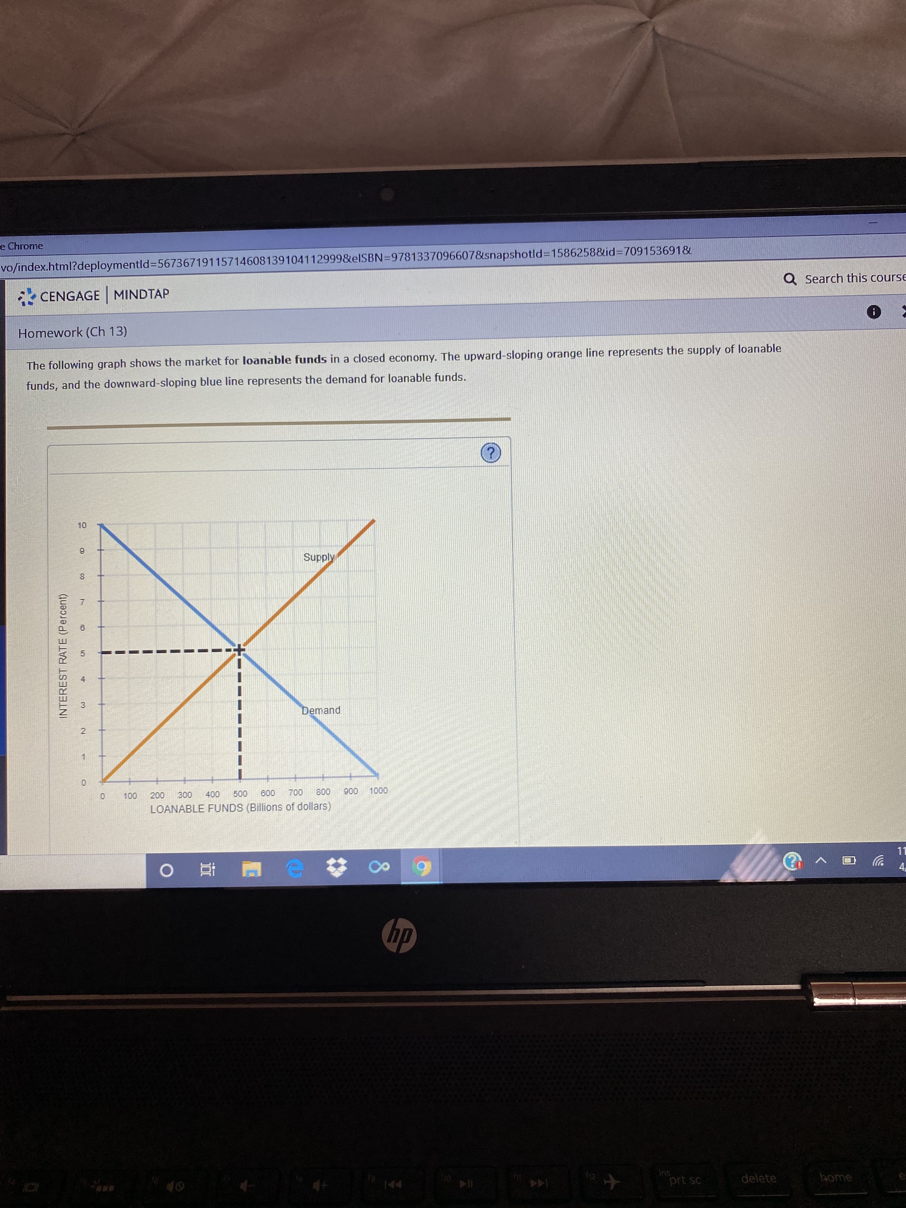 e Chrome
vo/index.html?deploymentld=56736719115714608139104112999&elSBN=9781337096607&snapshotld%3D1586258&id=709153691&
Q Search this course
CENGAGE MINDTAP
Homework (Ch 13)
The following graph shows the market for loanable funds in a closed economy. The upward-sloping orange line represents the supply of loanable
funds, and the downward-sloping blue line represents the demand for loanable funds.
10
Supply
8.
Demand
0.
100
300
400
500
600
700
800
900
1000
200
LOANABLE FUNDS (Billions of dollars)
11
4,
hp
ins
prt sc
delete
bome
144
5.
च
3.
INTEREST RATE (Percent)
