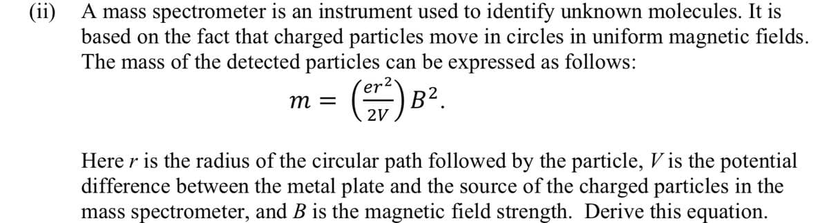 A mass spectrometer is an instrument used to identify unknown molecules. It is
based on the fact that charged particles move in circles in uniform magnetic fields.
The mass of the detected particles can be expressed as follows:
E) B?.
т —
2V
Here r is the radius of the circular path followed by the particle, V is the potential
difference between the metal plate and the source of the charged particles in the
mass spectrometer, and B is the magnetic field strength. Derive this equation.

