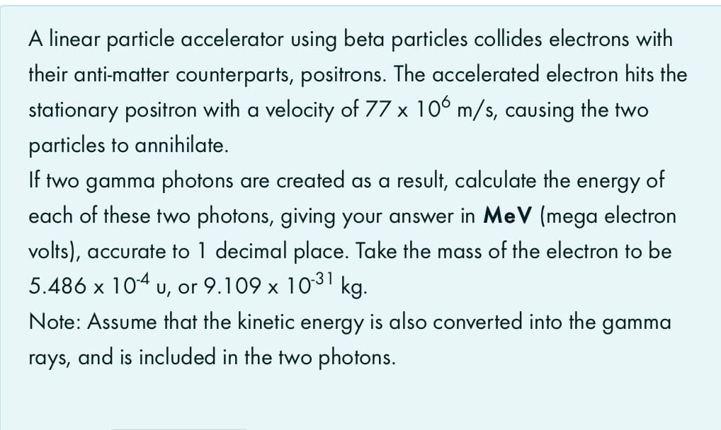 A linear particle accelerator using beta particles collides electrons with
their anti-matter counterparts, positrons. The accelerated electron hits the
stationary positron with a velocity of 77 x 10° m/s, causing the two
particles to annihilate.
If two gamma photons are created as a result, calculate the energy of
each of these two photons, giving your answer in MeV (mega electron
volts), accurate to 1 decimal place. Take the mass of the electron to be
5.486 x 104 u, or 9.109 x 1031 kg.
Note: Assume that the kinetic energy is also converted into the gamma
rays, and is included in the two photons.
