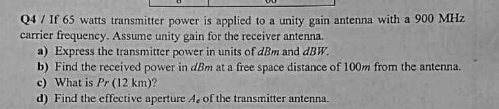 Q4 / If 65 watts transmitter power is applied to a unity gain antenna with a 900 MHz
carrier frequency. Assume unity gain for the receiver antenna.
a) Express the transmitter power in units of dBm and dBW.
b) Find the received power in dBm at a free space distance of 100m from the antenna.
c) What is Pr (12 km)?
d) Find the effective aperture Ae of the transmitter antenna.
