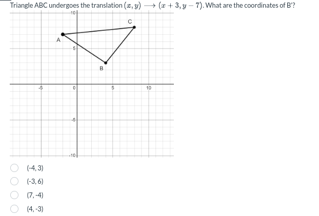 Triangle ABC undergoes the translation (c, y)
10+
(x+3, y 7). What are the coordinates of B'?
A
B
C
-5
0
5
10
(-4,3)
(-3,6)
(7,-4)
(4,-3)
-5
-10-