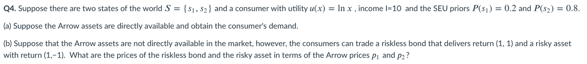 Q4. Suppose there are two states of the worldS = {$1, s2} and a consumer with utility u(x) = In x , income l=10 and the SEU priors P(s1) = 0.2 and P(s2) = 0.8.
(a) Suppose the Arrow assets are directly available and obtain the consumer's demand.
(b) Suppose that the Arrow assets are not directly available in the market, however, the consumers can trade a riskless bond that delivers return (1, 1) and a risky asset
with return (1,-1). What are the prices of the riskless bond and the risky asset in terms of the Arrow prices pj and p2?
