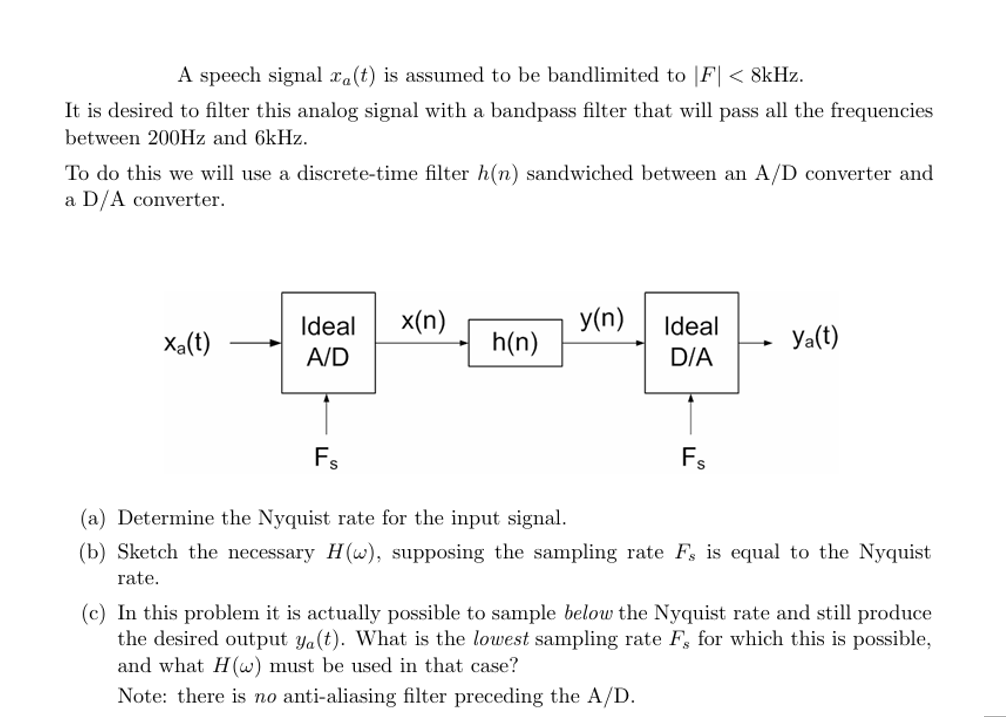 A speech signal xa(t) is assumed to be bandlimited to |F|< 8kHz.
It is desired to filter this analog signal with a bandpass filter that will pass all the frequencies
between 200Hz and 6kHz.
To do this we will use a discrete-time filter h(n) sandwiched between an A/D converter and
a D/A converter.
Ideal
x(n)
y(n)
Ideal
Xa(t)
h(n)
Ya(t)
A/D
D/A
Fs
(a) Determine the Nyquist rate for the input signal.
Fs
(b) Sketch the necessary H(w), supposing the sampling rate Fs is equal to the Nyquist
rate.
(c) In this problem it is actually possible to sample below the Nyquist rate and still produce
the desired output ya(t). What is the lowest sampling rate F, for which this is possible,
and what H(w) must be used in that case?
Note: there is no anti-aliasing filter preceding the A/D.