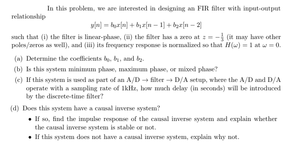 relationship
In this problem, we are interested in designing an FIR filter with input-output
y[n] = box[n] + b₁x[n − 1] + b²x[n −2]
such that (i) the filter is linear-phase, (ii) the filter has a zero at z = -3 (it may have other
poles/zeros as well), and (iii) its frequency response is normalized so that H(w) = 1 at w = 0.
(a) Determine the coefficients bo, b₁, and b₂.
(b) Is this system minimum phase, maximum phase, or mixed phase?
(c) If this system is used as part of an A/D → filter D/A setup, where the A/D and D/A
operate with a sampling rate of 1kHz, how much delay (in seconds) will be introduced
by the discrete-time filter?
(d) Does this system have a causal inverse system?
If so, find the impulse response of the causal inverse system and explain whether
the causal inverse system is stable or not.
If this system does not have a causal inverse system, explain why not.