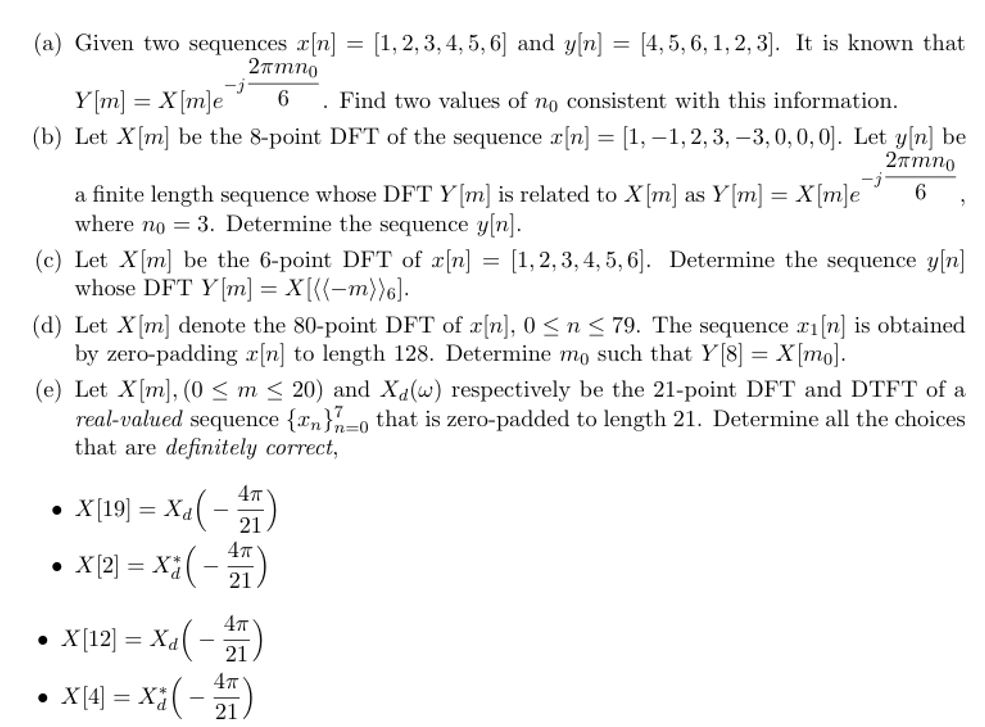 (a) Given two sequences x[n] = [1,2,3,4,5,6] and y[n] = [4,5,6,1,2,3]. It is known that
2πmno
6
Y[m] = X[m]e
. Find two values of no consistent with this information.
(b) Let X [m] be the 8-point DFT of the sequence x[n] = [1, −1, 2, 3, −3, 0, 0, 0]. Let y[n] be
2πmno
6
a finite length sequence whose DFT Y [m] is related to X[m] as Y[m] = X[m]e
where no = 3. Determine the sequence y[n].
(c) Let X[m] be the 6-point DFT of x[n] = [1,2,3,4, 5, 6]. Determine the sequence y[n]
whose DFT Y[m] = X[{{−m))6].
(d) Let X[m] denote the 80-point DFT of x[n], 0 ≤ n ≤79. The sequence x1[n] is obtained
by zero-padding a[n] to length 128. Determine mo such that Y[8] = X[mo].
(e) Let X[m], (0 ≤m ≤ 20) and Xd(w) respectively be the 21-point DFT and DTFT of a
real-valued sequence {n}7-0 that is zero-padded to length 21. Determine all the choices
that are definitely correct,
-
4π
21
•
X[19] = Xa( -
•
X[2] = X(-
4π
21
•
X[12] = X(
4π
-
21
•
X[4] = X(-11)
21