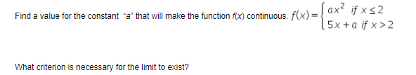 Find a value for the constant "a" that will make the function fix) continuous flx)=! ax if × <2
5x +a if x > 2
What criterion is necessary for the limit to exist?
