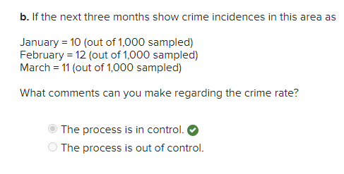b. If the next three months show crime incidences in this area as
January = 10 (out of 1,000 sampled)
February = 12 (out of 1,000 sampled)
March = 11 (out of 1,000 sampled)
What comments can you make regarding the crime rate?
The process is in control.
The process is out of control.
