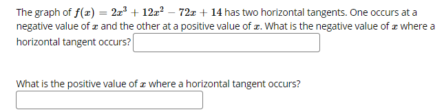 The graph of f(x) = 2a? + 12z? – 72x + 14 has two horizontal tangents. One occurs at a
negative value of and the other at a positive value of z. What is the negative value of æ where a
horizontal tangent occurs?
What is the positive value of æ where a horizontal tangent occurs?
