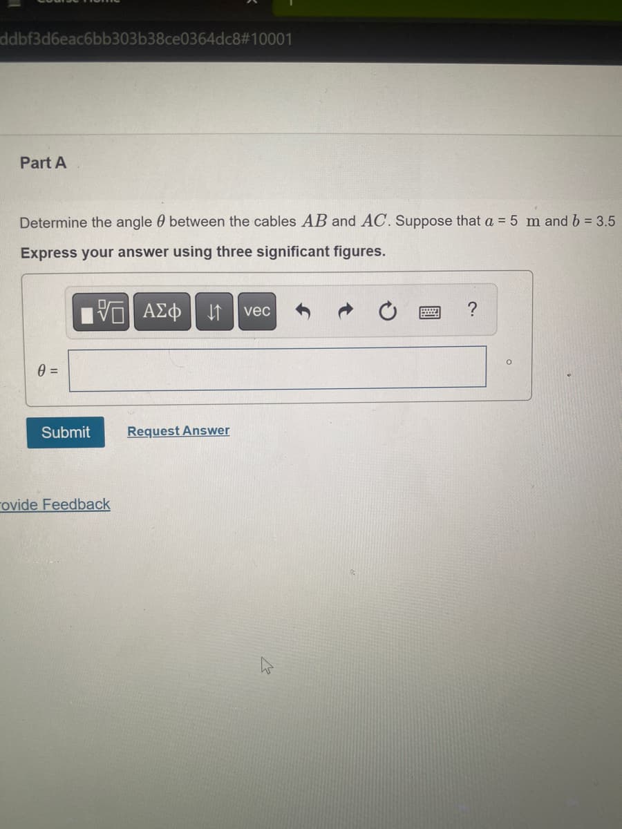 ddbf3d6eac6bb303b38ce0364dc8#10001
Part A
Determine the angle between the cables AB and AC. Suppose that a = 5 m and b = 3.5
Express your answer using three significant figures.
| ΑΣΦ ↓↑ vec
0 =
Submit
rovide Feedback
Request Answer
E
?