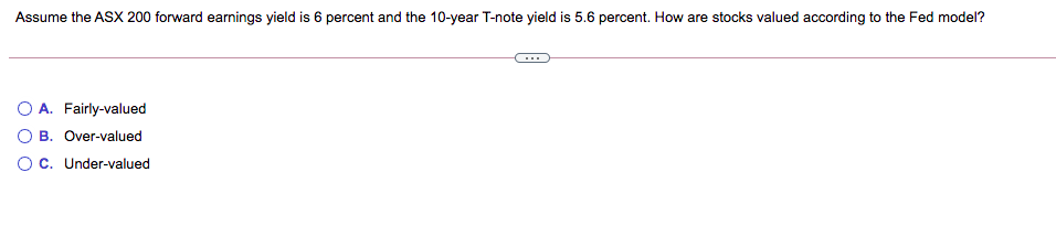 Assume the ASX 200 forward earnings yield is 6 percent and the 10-year T-note yield is 5.6 percent. How are stocks valued according to the Fed model?
O A. Fairly-valued
O B. Over-valued
O c. Under-valued
